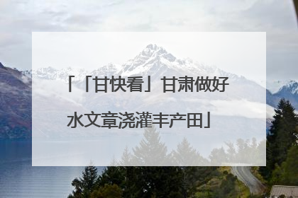 「甘快看」甘肃做好水文章浇灌丰产田