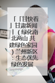 「甘快看」甘肃新闻丨（绿化南北两山 共建绿色家园）兰州新区：生态优先绿色发展 打造生态环保示范区