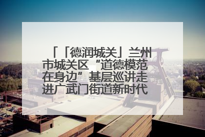 「德润城关」兰州市城关区“道德模范在身边”基层巡讲走进广武门街道新时代文明实践所