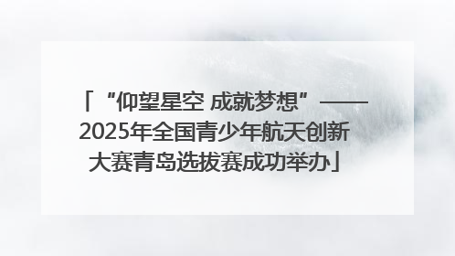 “仰望星空 成就梦想”——2025年全国青少年航天创新大赛青岛选拔赛成功举办