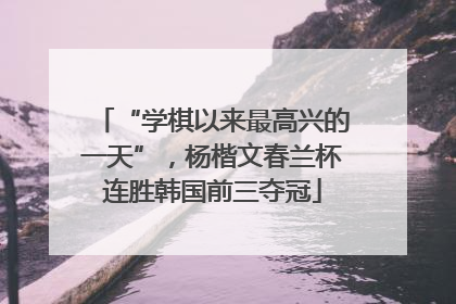 “学棋以来最高兴的一天”，杨楷文春兰杯连胜韩国前三夺冠