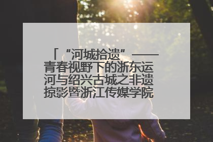 “河城拾遗”——青春视野下的浙东运河与绍兴古城之非遗掠影暨浙江传媒学院小学期来绍