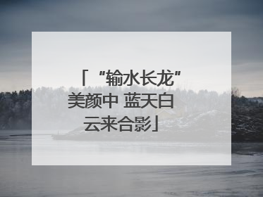 “输水长龙”美颜中 蓝天白云来合影