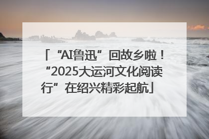 “AI鲁迅”回故乡啦！“2025大运河文化阅读行”在绍兴精彩起航