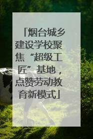 烟台城乡建设学校聚焦“超级工匠”基地，点赞劳动教育新模式