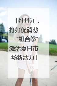 牡丹江：打好促消费“组合拳”激活夏日市场新活力