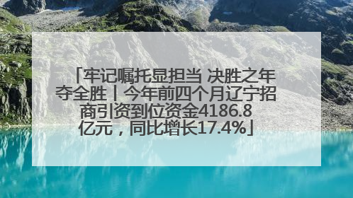 牢记嘱托显担当 决胜之年夺全胜丨今年前四个月辽宁招商引资到位资金4186.8亿元，同比增长17.4%