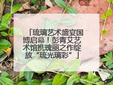琉璃艺术盛宴国博启幕！彭青艾艺术馆携瑰丽之作绽放“琉光璃彩”