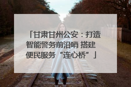 甘肃甘州公安：打造智能警务前沿哨 搭建便民服务“连心桥”