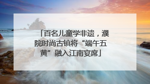 百名儿童学非遗，濮院时尚古镇将“端午五黄”融入江南宴席