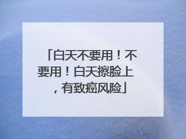 白天不要用！不要用！白天擦脸上，有致癌风险