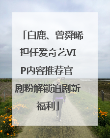 白鹿、曾舜晞担任爱奇艺VIP内容推荐官 剧粉解锁追剧新福利