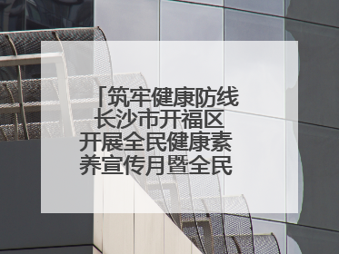 筑牢健康防线 长沙市开福区开展全民健康素养宣传月暨全民禁毒宣传活动