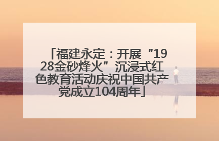 福建永定：开展“1928金砂烽火”沉浸式红色教育活动庆祝中国共产党成立104周年
