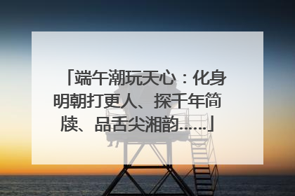 端午潮玩天心：化身明朝打更人、探千年简牍、品舌尖湘韵……