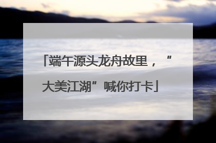 端午源头龙舟故里，“大美江湖”喊你打卡