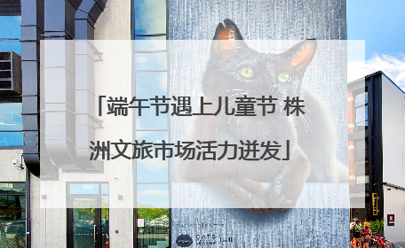 端午节遇上儿童节 株洲文旅市场活力迸发