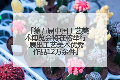 第五届中国工艺美术博览会将在榕举行 展出工艺美术优秀作品12万余件
