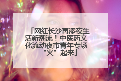 网红长沙再添夜生活新潮流！中医药文化流动夜市青年专场“火”起来