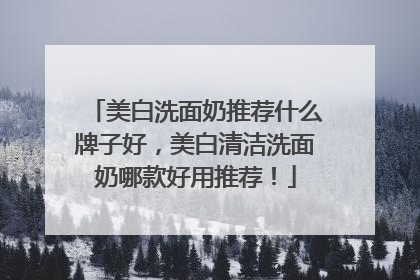 美白洗面奶推荐什么牌子好，美白清洁洗面奶哪款好用推荐！