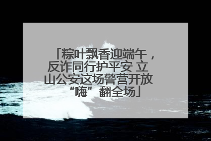 粽叶飘香迎端午，反诈同行护平安 立山公安这场警营开放“嗨”翻全场