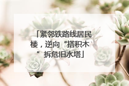 紧邻铁路线居民楼，逆向“搭积木”拆危旧水塔