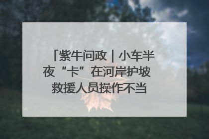 紫牛问政｜小车半夜“卡”在河岸护坡 救援人员操作不当致小车翻下河，然后直接走人了