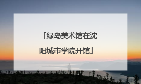 绿岛美术馆在沈阳城市学院开馆