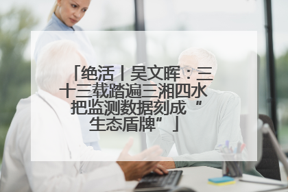 绝活丨吴文晖：三十三载踏遍三湘四水 把监测数据刻成“生态盾牌”