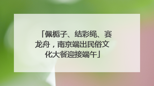 佩栀子、结彩绳、赛龙舟，南京端出民俗文化大餐迎接端午