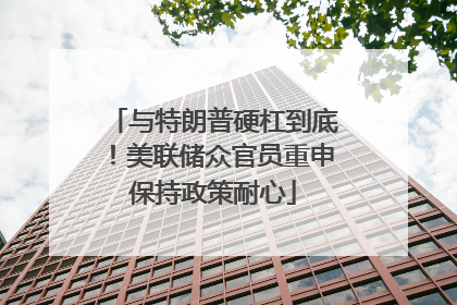 与特朗普硬杠到底！美联储众官员重申保持政策耐心