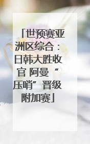 世预赛亚洲区综合：日韩大胜收官 阿曼“压哨”晋级附加赛