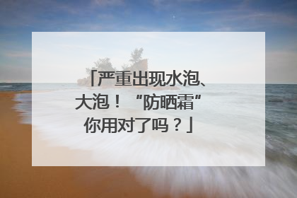 严重出现水泡、大泡！“防晒霜”你用对了吗？