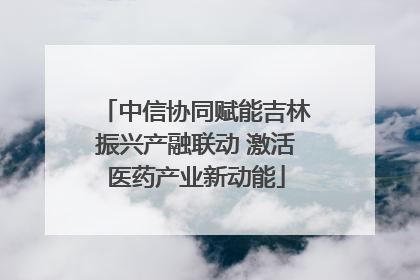 中信协同赋能吉林振兴产融联动 激活医药产业新动能