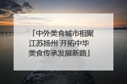 中外美食城市相聚江苏扬州 开拓中华美食传承发展新路