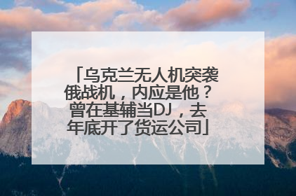 乌克兰无人机突袭俄战机，内应是他？曾在基辅当DJ，去年底开了货运公司