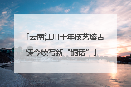 云南江川千年技艺熔古铸今续写新“铜话”