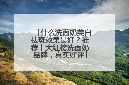 什么洗面奶美白祛斑效果最好？推荐十大红榜洗面奶品牌，真实好评