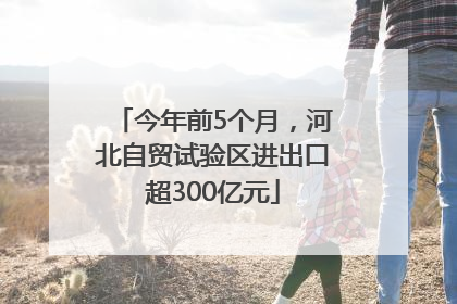 今年前5个月，河北自贸试验区进出口超300亿元