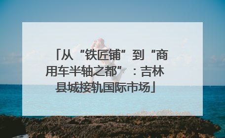 从“铁匠铺”到“商用车半轴之都”：吉林县城接轨国际市场
