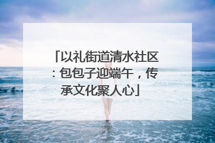 以礼街道清水社区：包包子迎端午，传承文化聚人心
