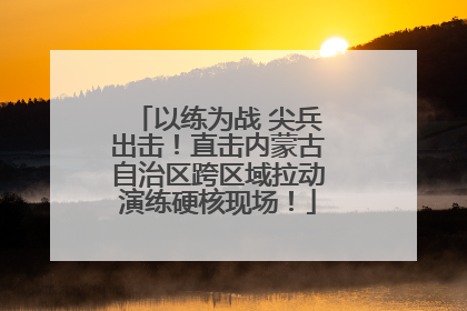 以练为战 尖兵出击！直击内蒙古自治区跨区域拉动演练硬核现场！