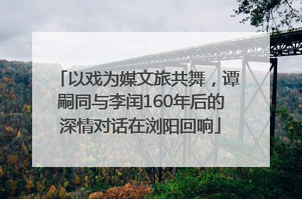 以戏为媒文旅共舞，谭嗣同与李闰160年后的深情对话在浏阳回响
