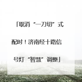 取消“一刀切”式配时！济南经十路信号灯“智慧”调整