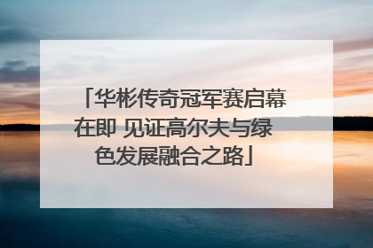 华彬传奇冠军赛启幕在即 见证高尔夫与绿色发展融合之路