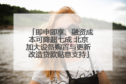 即申即享、融资成本可降超七成 北京加大设备购置与更新改造贷款贴息支持