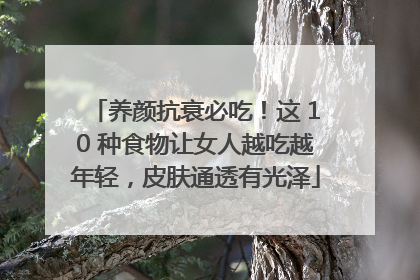 养颜抗衰必吃！这 10 种食物让女人越吃越年轻，皮肤通透有光泽