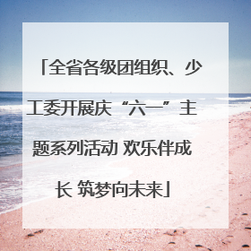 全省各级团组织、少工委开展庆“六一”主题系列活动 欢乐伴成长 筑梦向未来