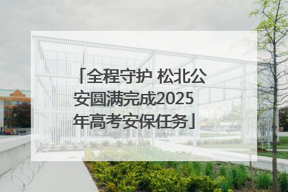 全程守护 松北公安圆满完成2025年高考安保任务