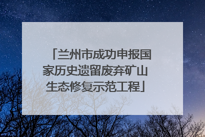 兰州市成功申报国家历史遗留废弃矿山生态修复示范工程